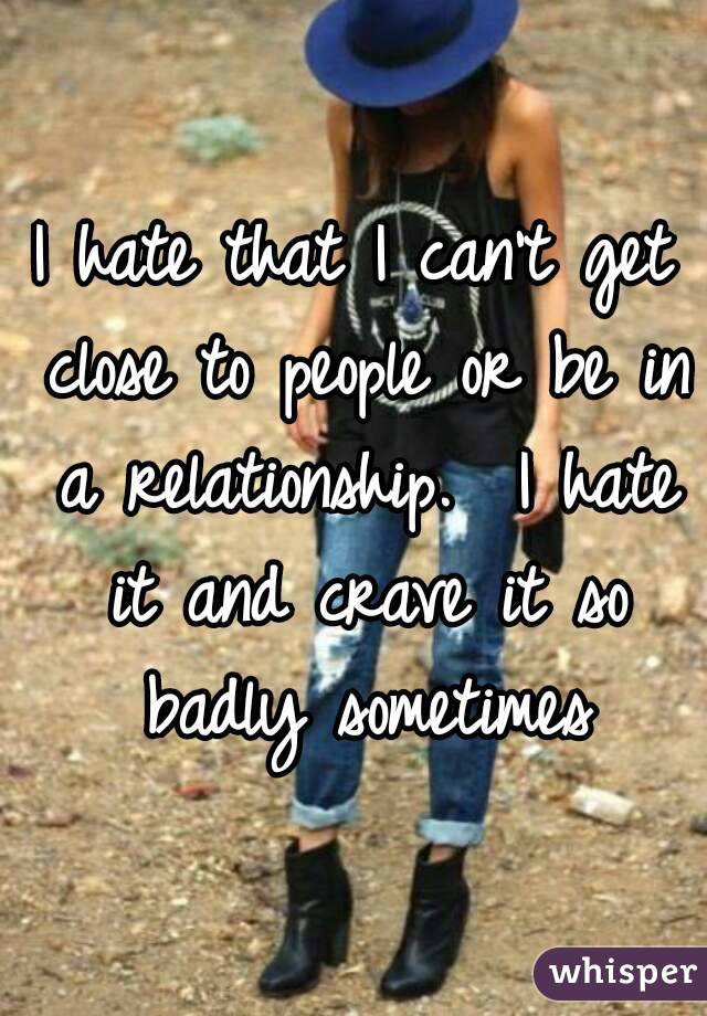 I hate that I can't get close to people or be in a relationship.  I hate it and crave it so badly sometimes
