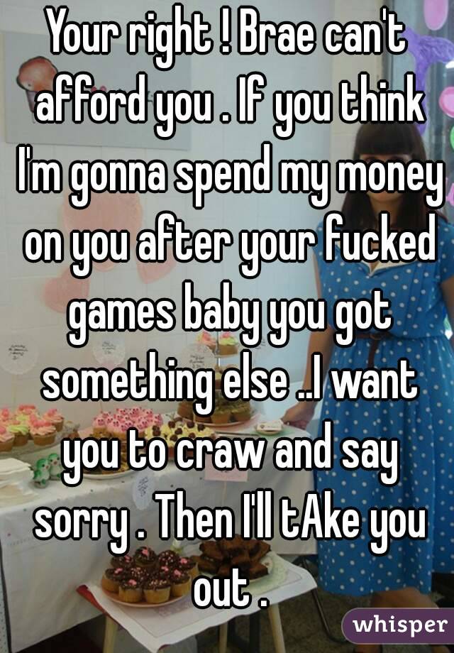 Your right ! Brae can't afford you . If you think I'm gonna spend my money on you after your fucked games baby you got something else ..I want you to craw and say sorry . Then I'll tAke you out .