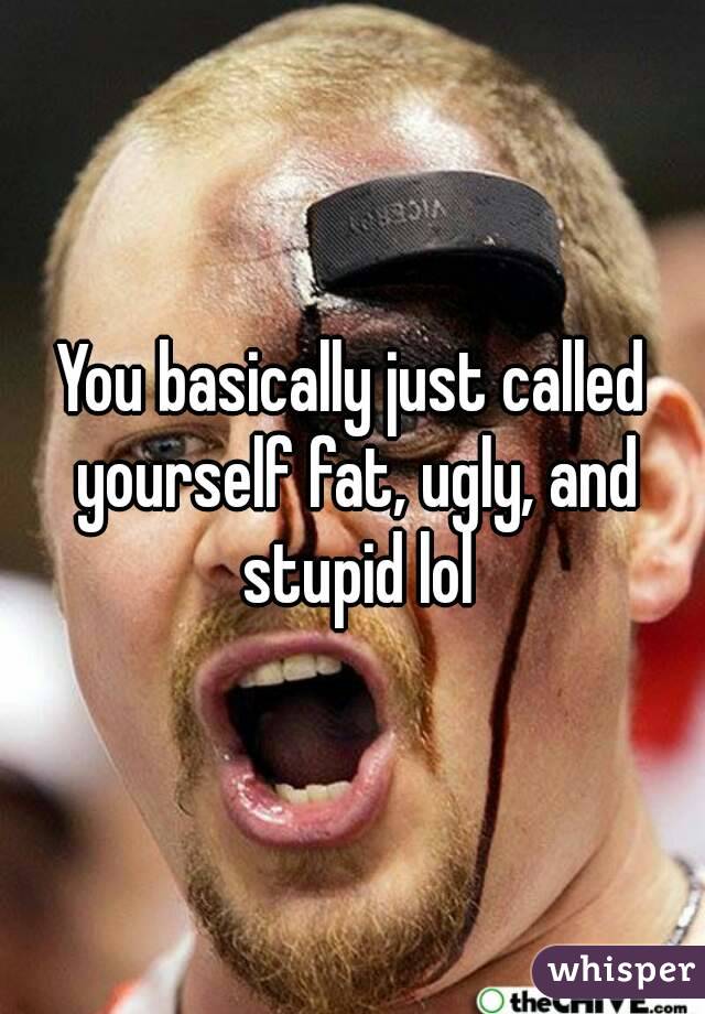 You basically just called yourself fat, ugly, and stupid lol