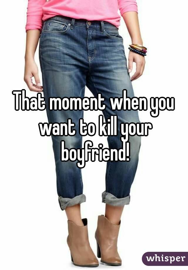 That moment when you want to kill your boyfriend!
