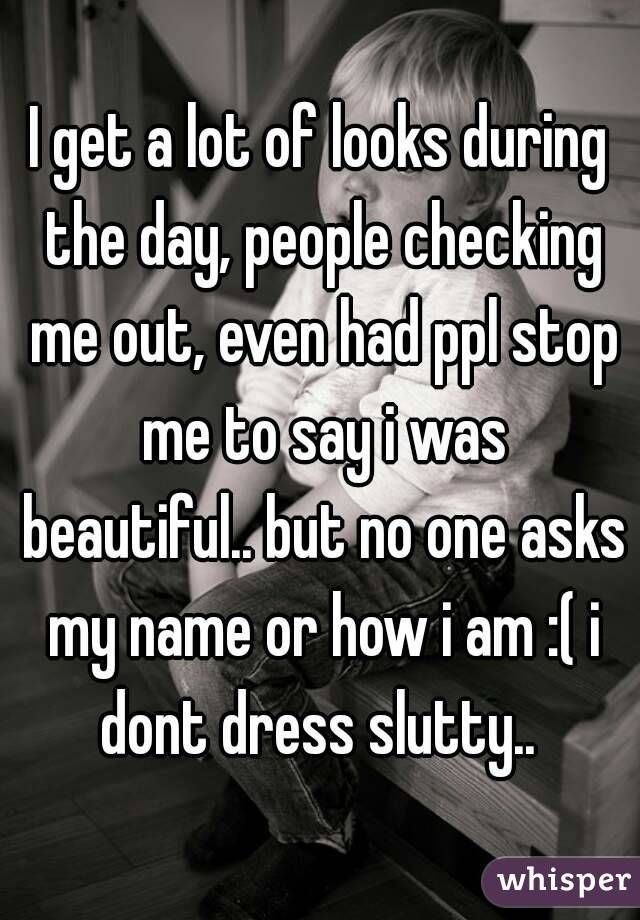 I get a lot of looks during the day, people checking me out, even had ppl stop me to say i was beautiful.. but no one asks my name or how i am :( i dont dress slutty.. 