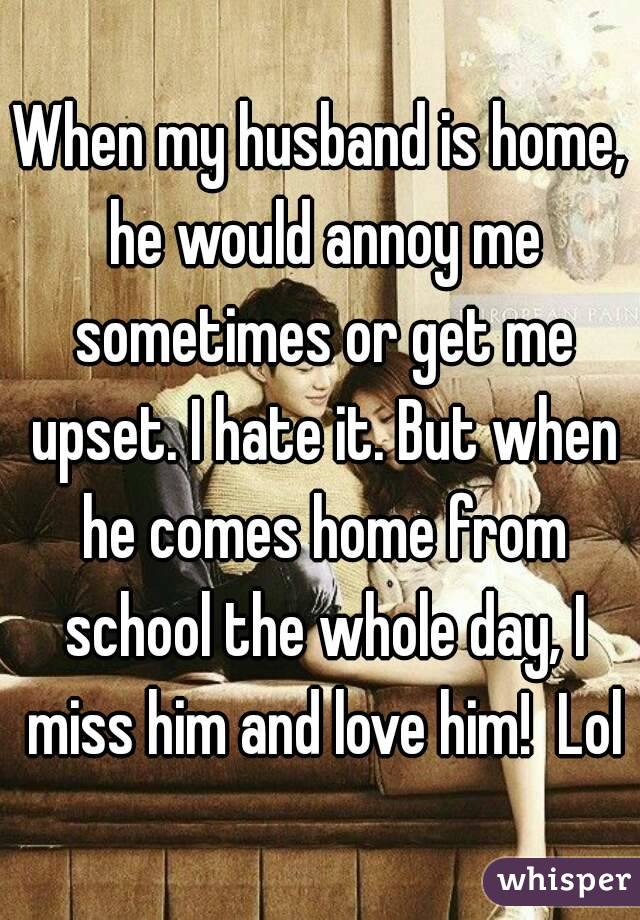 When my husband is home, he would annoy me sometimes or get me upset. I hate it. But when he comes home from school the whole day, I miss him and love him!  Lol