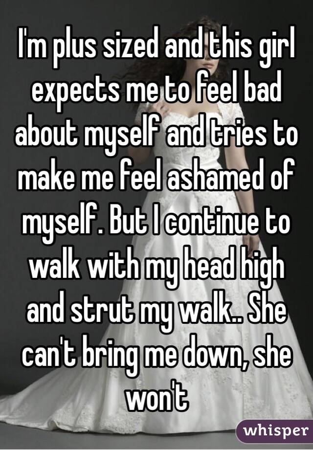 I'm plus sized and this girl expects me to feel bad about myself and tries to make me feel ashamed of myself. But I continue to walk with my head high and strut my walk.. She can't bring me down, she won't