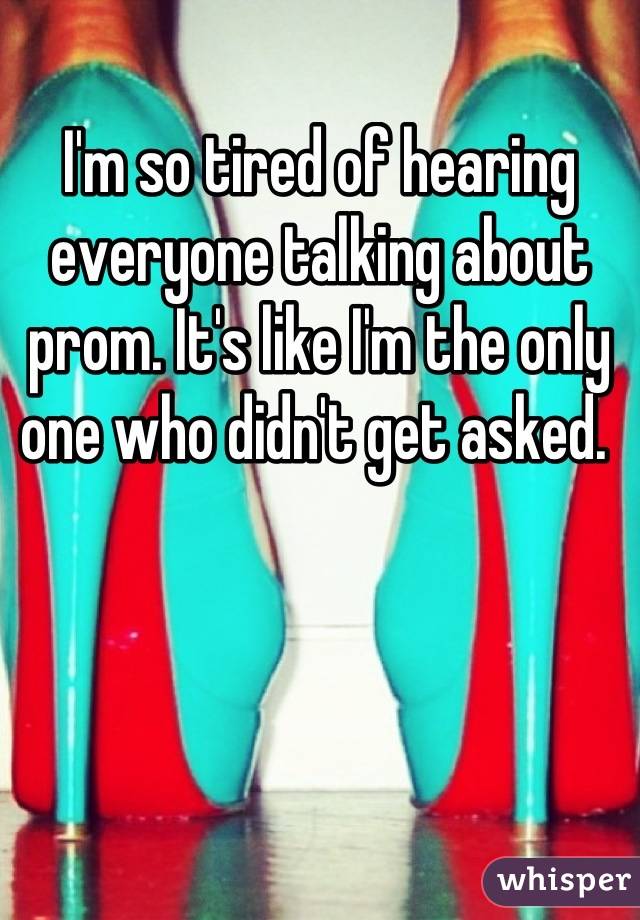 I'm so tired of hearing everyone talking about prom. It's like I'm the only one who didn't get asked. 