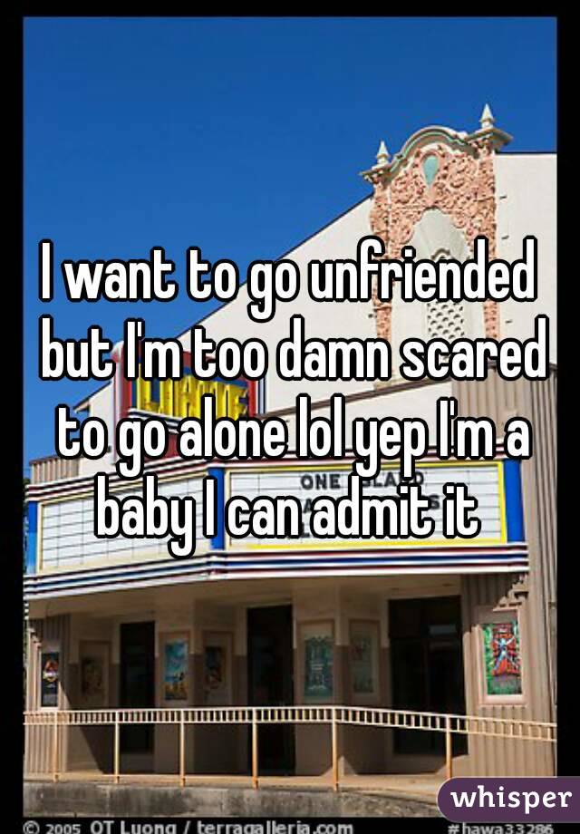 I want to go unfriended but I'm too damn scared to go alone lol yep I'm a baby I can admit it 