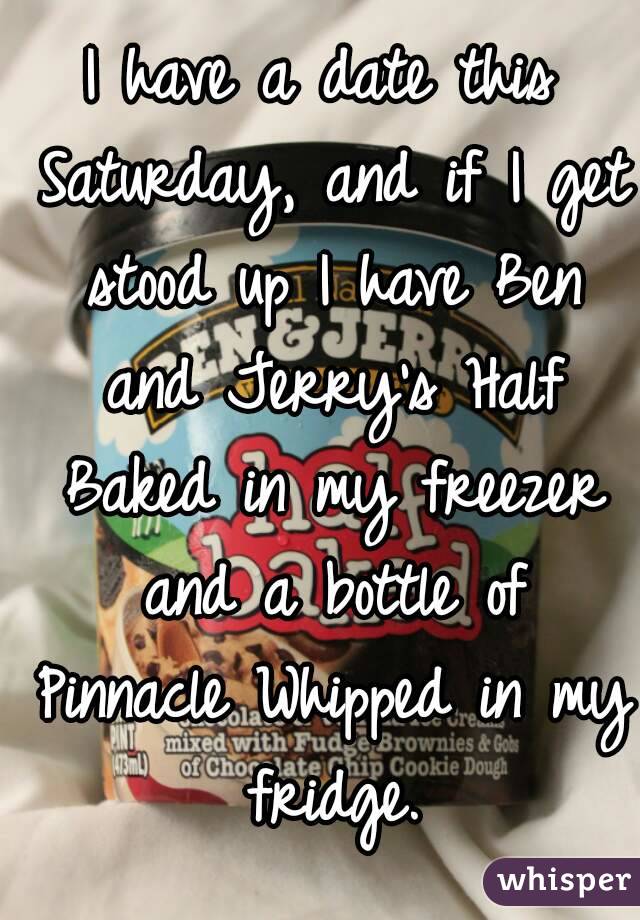 I have a date this Saturday, and if I get stood up I have Ben and Jerry's Half Baked in my freezer and a bottle of Pinnacle Whipped in my fridge.