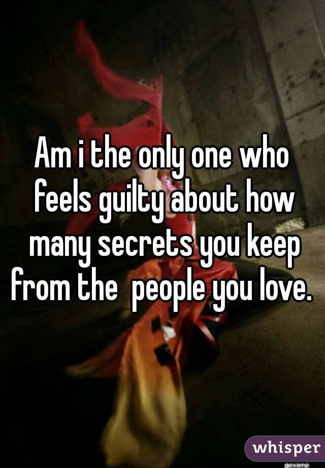 Am i the only one who feels guilty about how many secrets you keep from the  people you love. 