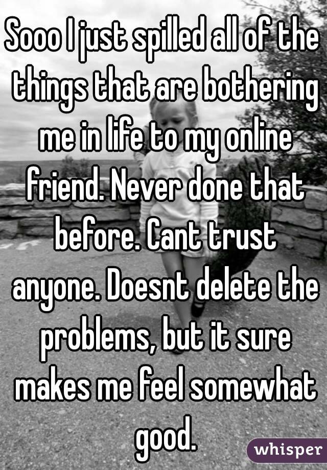 Sooo I just spilled all of the things that are bothering me in life to my online friend. Never done that before. Cant trust anyone. Doesnt delete the problems, but it sure makes me feel somewhat good.