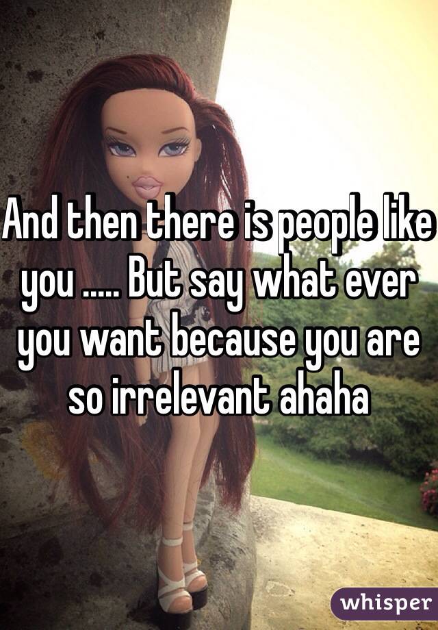 And then there is people like you ..... But say what ever you want because you are so irrelevant ahaha