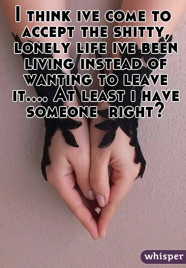 I think ive come to accept the shitty, lonely life ive been living instead of wanting to leave it.... At least i have someone  right?