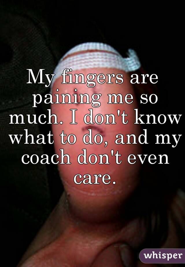 My fingers are paining me so much. I don't know what to do, and my coach don't even care.