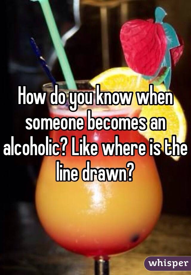 How do you know when someone becomes an alcoholic? Like where is the line drawn? 