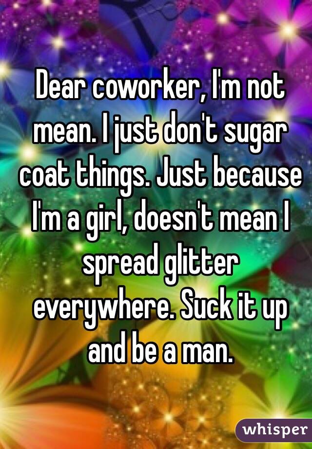 Dear coworker, I'm not mean. I just don't sugar coat things. Just because I'm a girl, doesn't mean I spread glitter everywhere. Suck it up and be a man. 