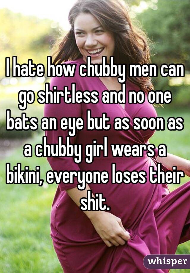 I hate how chubby men can go shirtless and no one bats an eye but as soon as a chubby girl wears a bikini, everyone loses their shit. 