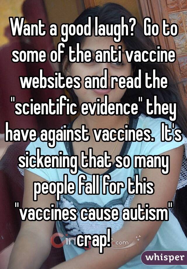 Want a good laugh?  Go to some of the anti vaccine websites and read the "scientific evidence" they have against vaccines.  It's sickening that so many people fall for this "vaccines cause autism" crap!