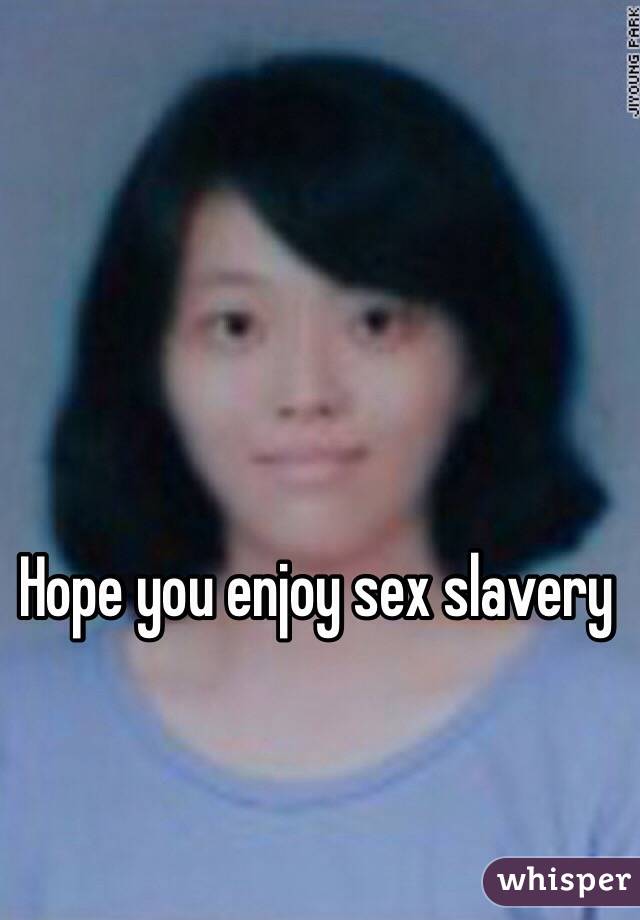 Hope you enjoy sex slavery