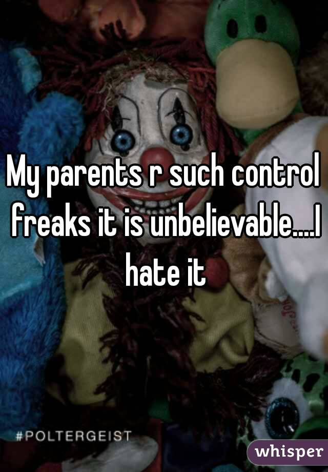 My parents r such control freaks it is unbelievable....I hate it