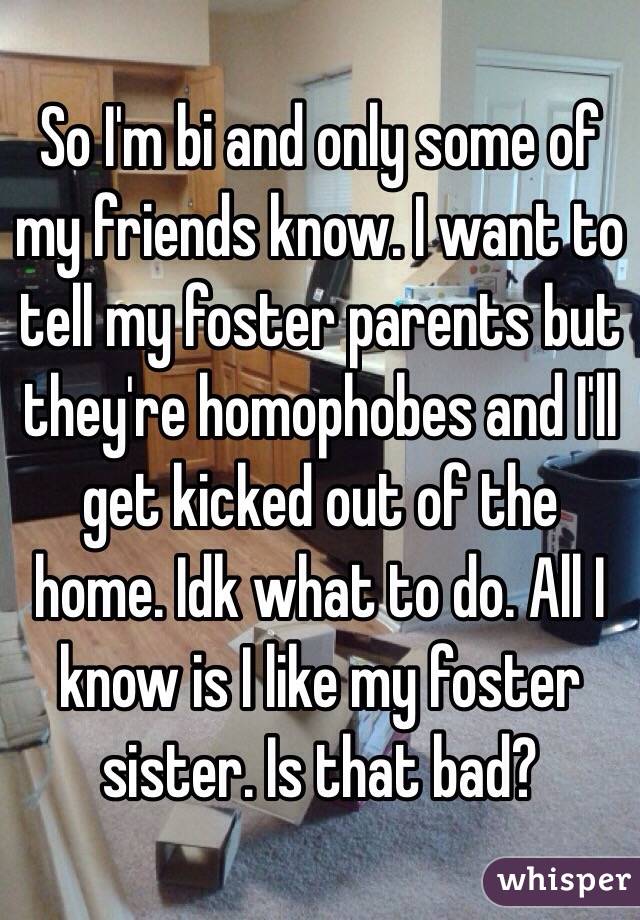 So I'm bi and only some of my friends know. I want to tell my foster parents but they're homophobes and I'll get kicked out of the home. Idk what to do. All I know is I like my foster sister. Is that bad?