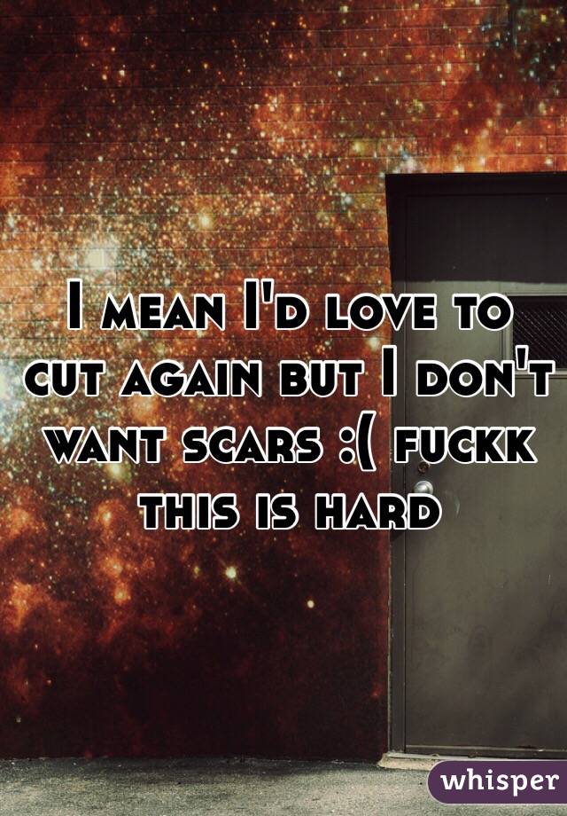 I mean I'd love to cut again but I don't want scars :( fuckk this is hard 