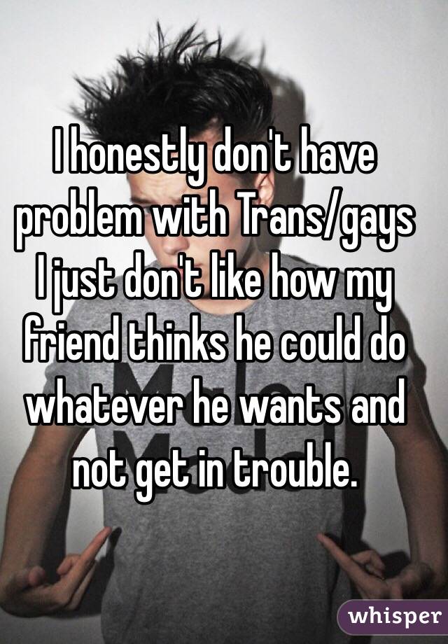 I honestly don't have problem with Trans/gays 
I just don't like how my friend thinks he could do whatever he wants and not get in trouble.