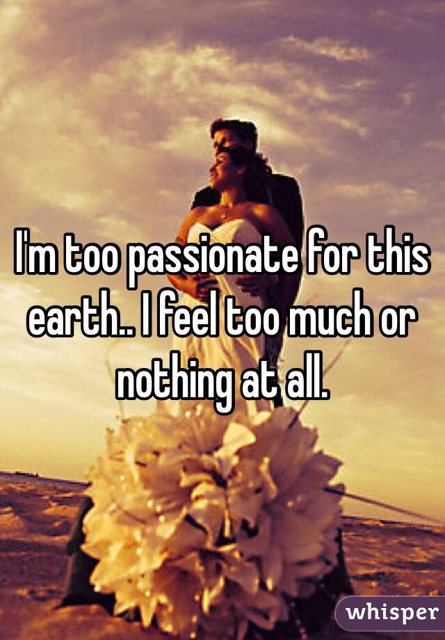 I'm too passionate for this earth.. I feel too much or nothing at all. 