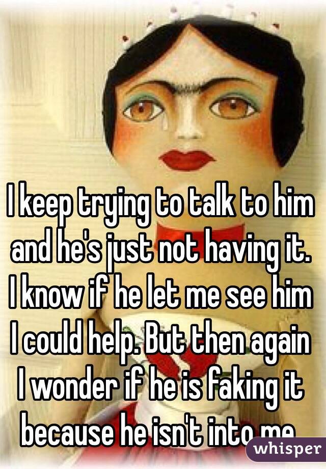 I keep trying to talk to him and he's just not having it. I know if he let me see him I could help. But then again I wonder if he is faking it because he isn't into me.