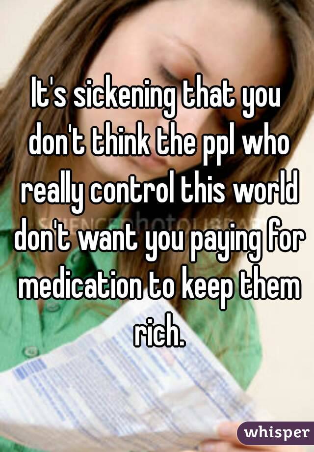 It's sickening that you don't think the ppl who really control this world don't want you paying for medication to keep them rich.
