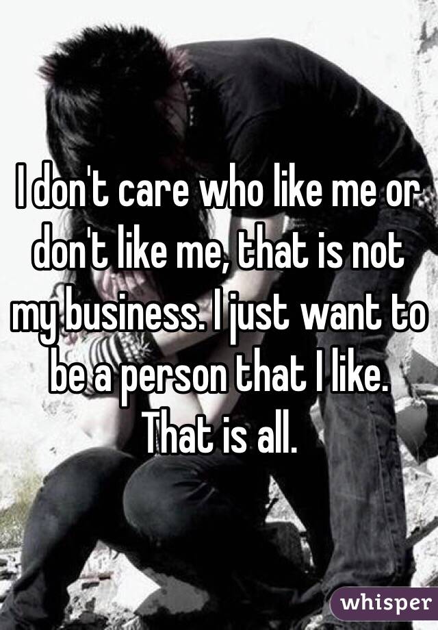 I don't care who like me or don't like me, that is not my business. I just want to be a person that I like. That is all. 