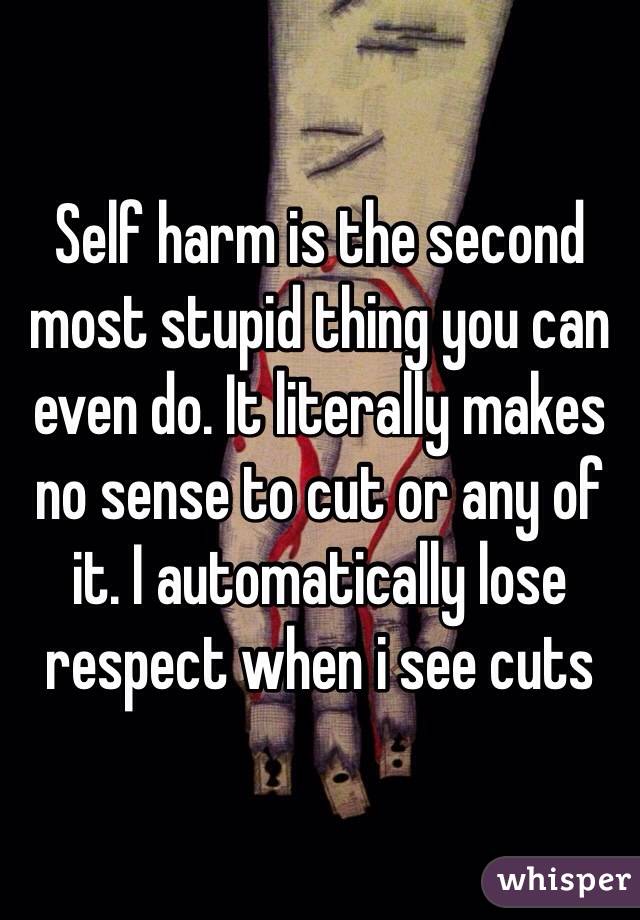 Self harm is the second most stupid thing you can even do. It literally makes no sense to cut or any of it. I automatically lose respect when i see cuts