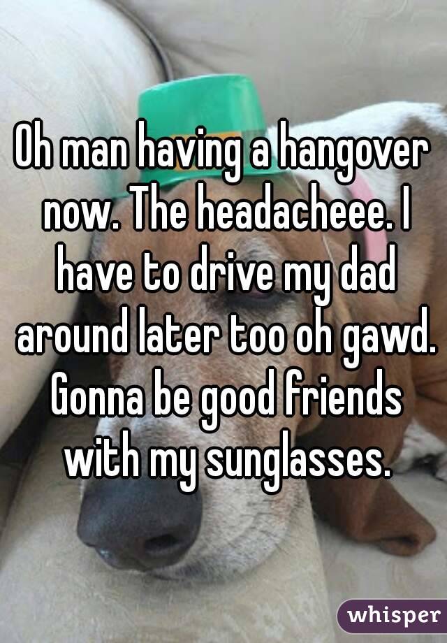 Oh man having a hangover now. The headacheee. I have to drive my dad around later too oh gawd. Gonna be good friends with my sunglasses.