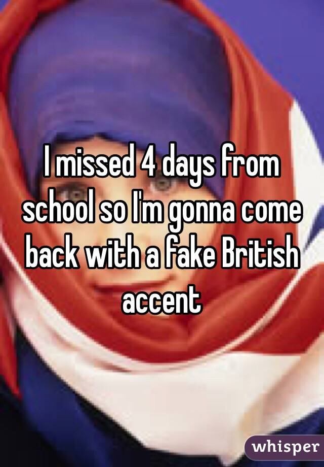 I missed 4 days from school so I'm gonna come back with a fake British accent 