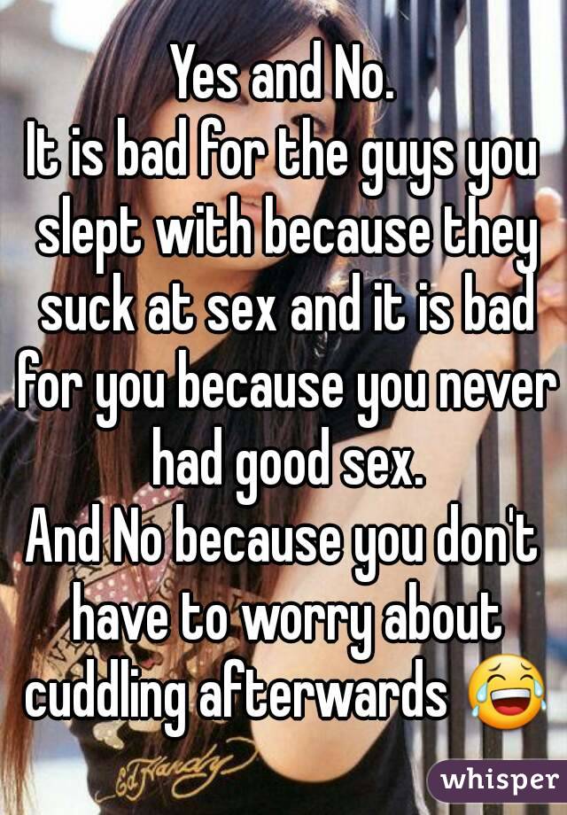 Yes and No.
It is bad for the guys you slept with because they suck at sex and it is bad for you because you never had good sex.
And No because you don't have to worry about cuddling afterwards 😂
