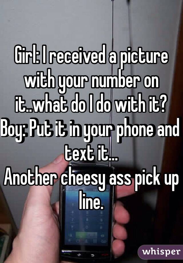 Girl: I received a picture with your number on it..what do I do with it?
Boy: Put it in your phone and text it...
Another cheesy ass pick up line. 