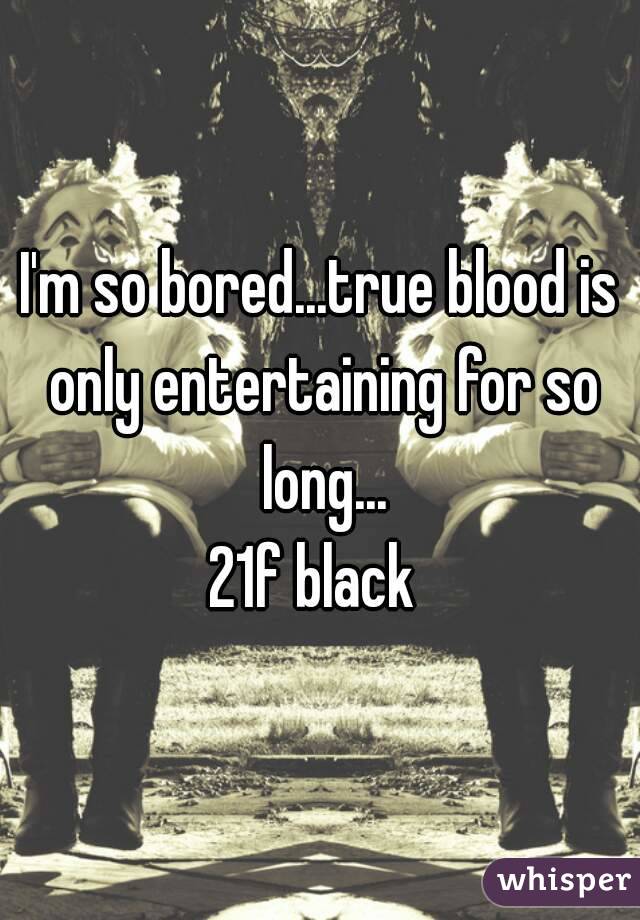 I'm so bored...true blood is only entertaining for so long...
21f black 
