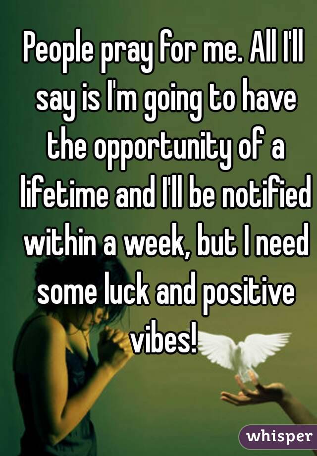 People pray for me. All I'll say is I'm going to have the opportunity of a lifetime and I'll be notified within a week, but I need some luck and positive vibes! 