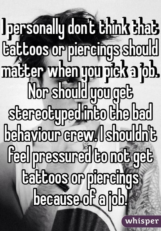 I personally don't think that tattoos or piercings should matter when you pick a job.  Nor should you get stereotyped into the bad behaviour crew. I shouldn't feel pressured to not get tattoos or piercings because of a job.