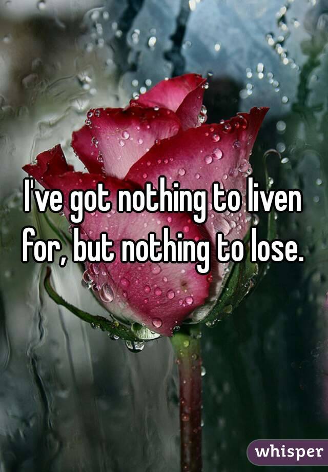 I've got nothing to liven for, but nothing to lose. 