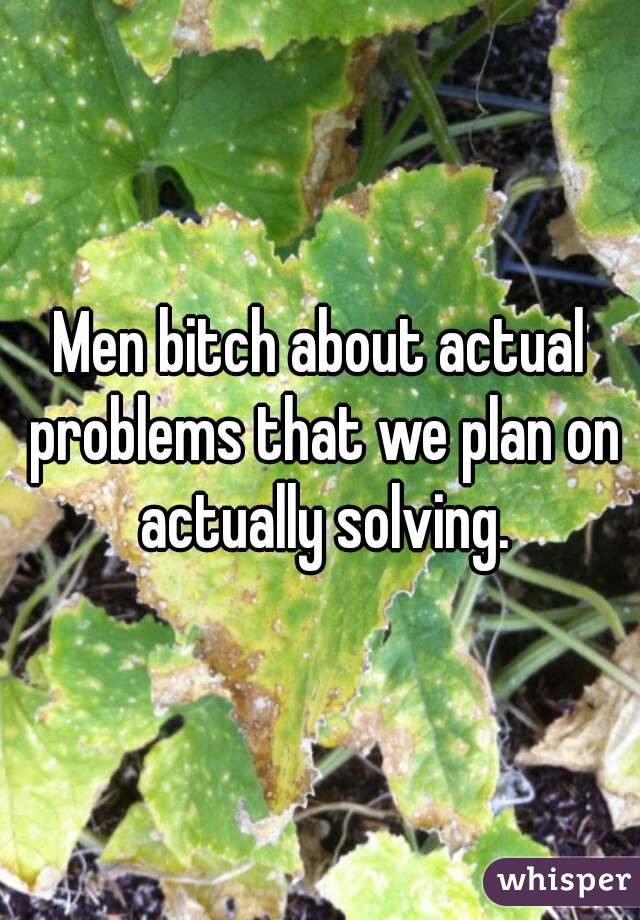 Men bitch about actual problems that we plan on actually solving.