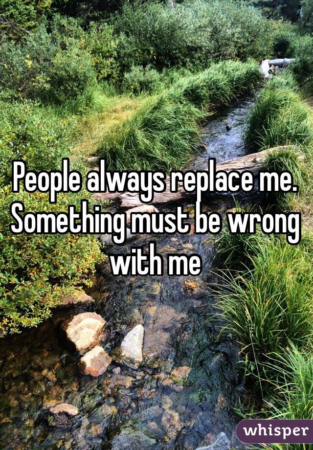 People always replace me. Something must be wrong with me