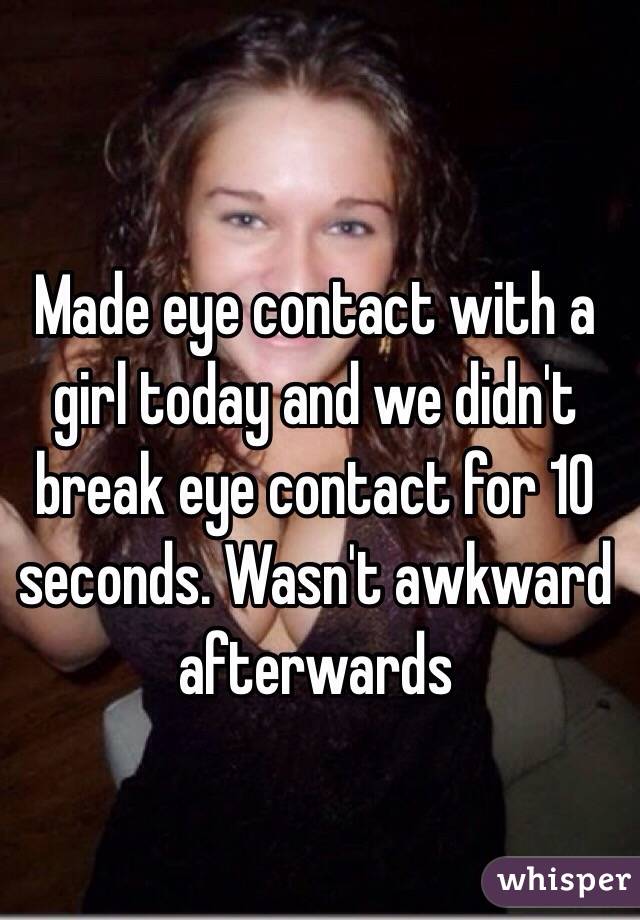 Made eye contact with a girl today and we didn't break eye contact for 10 seconds. Wasn't awkward afterwards 