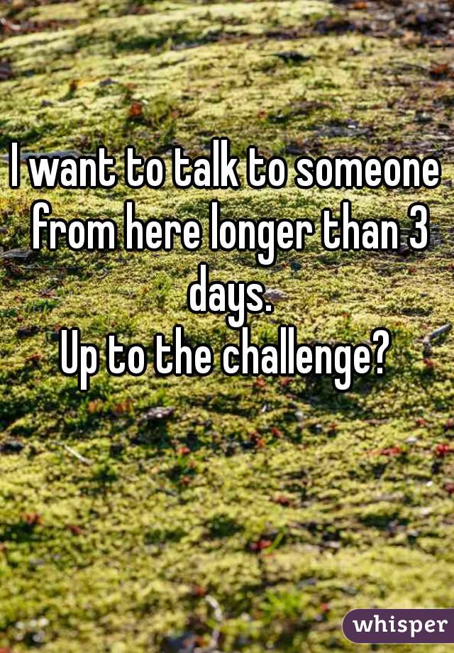 I want to talk to someone from here longer than 3 days.
Up to the challenge?