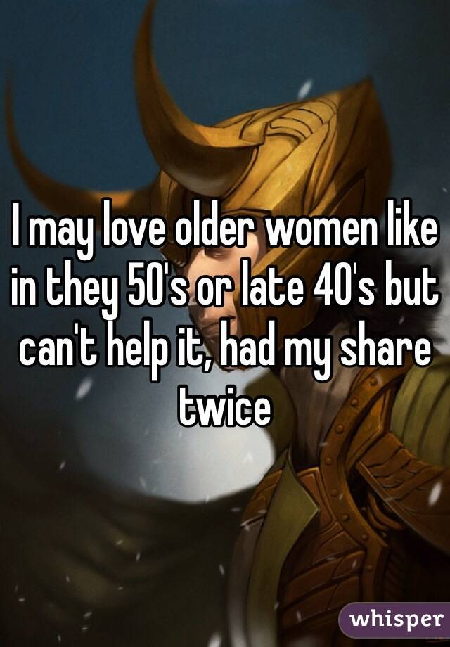 I may love older women like in they 50's or late 40's but can't help it, had my share twice 