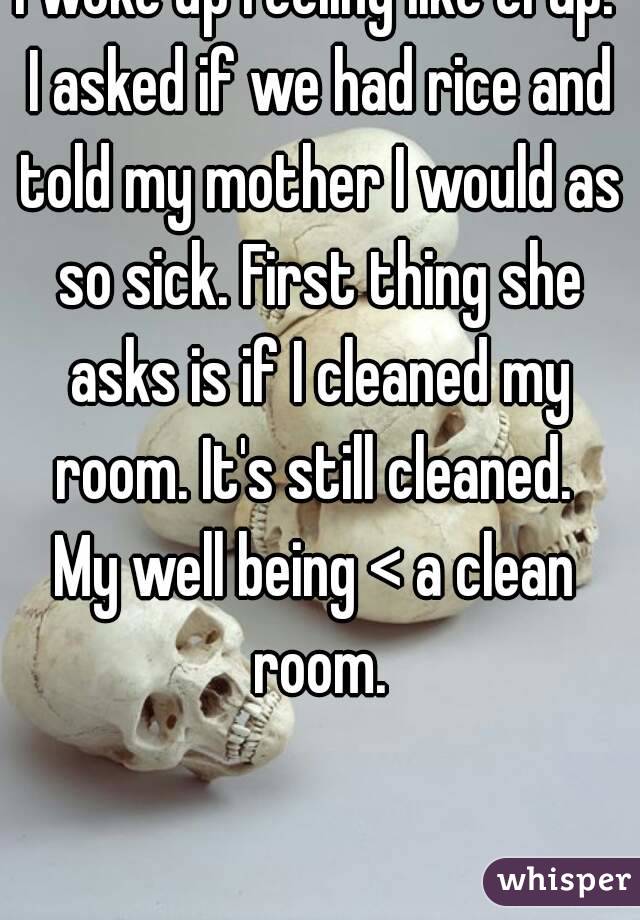 I woke up feeling like crap. I asked if we had rice and told my mother I would as so sick. First thing she asks is if I cleaned my room. It's still cleaned. 
My well being < a clean room.

 