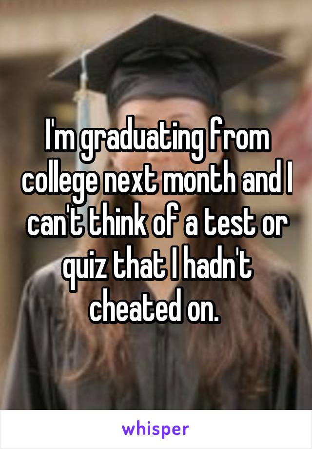 I'm graduating from college next month and I can't think of a test or quiz that I hadn't cheated on. 