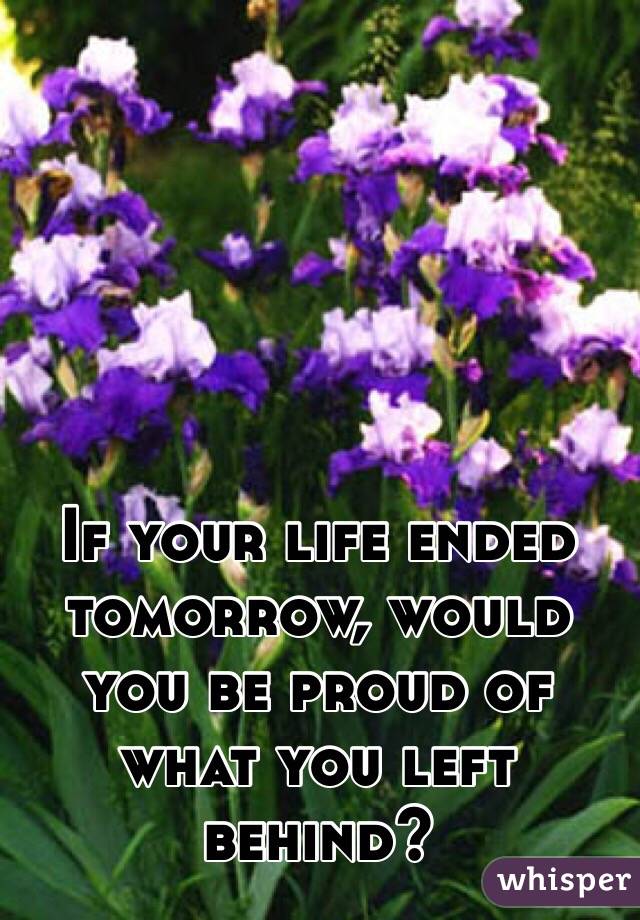 If your life ended tomorrow, would you be proud of what you left behind? 