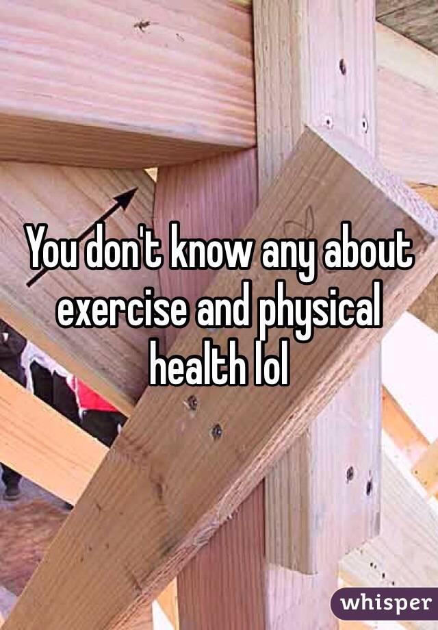 You don't know any about exercise and physical health lol