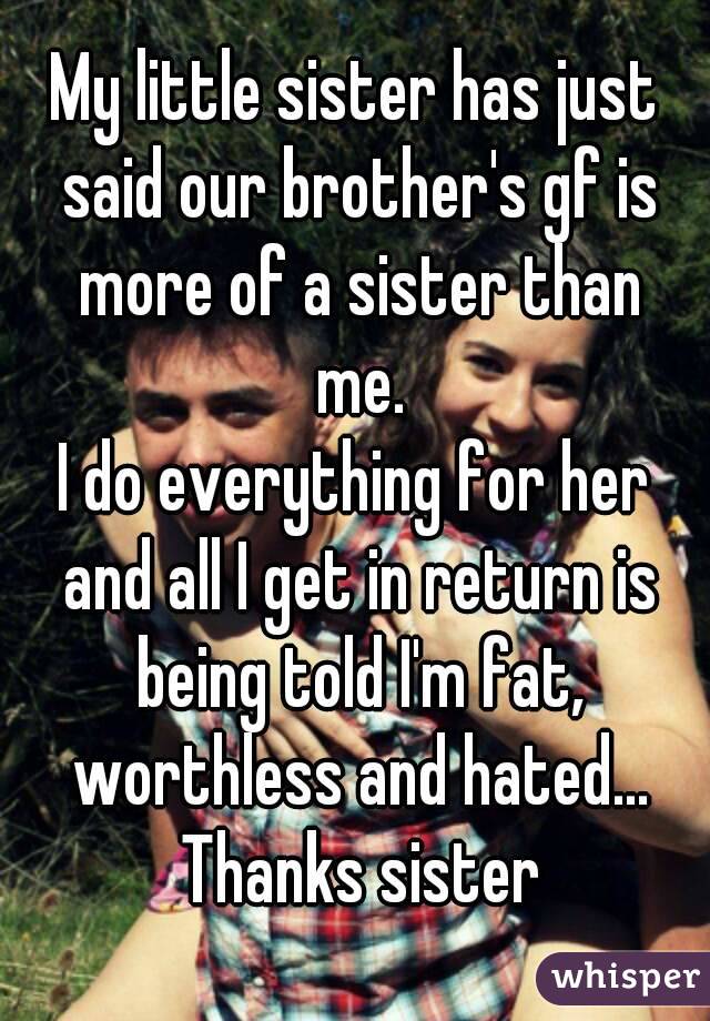 My little sister has just said our brother's gf is more of a sister than me.
I do everything for her and all I get in return is being told I'm fat, worthless and hated... Thanks sister