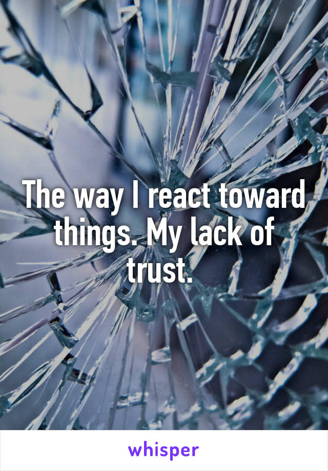 The way I react toward things. My lack of trust. 