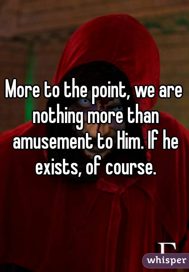More to the point, we are nothing more than amusement to Him. If he exists, of course.