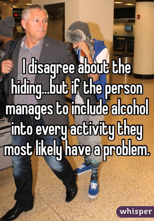 I disagree about the hiding...but if the person manages to include alcohol into every activity they most likely have a problem.